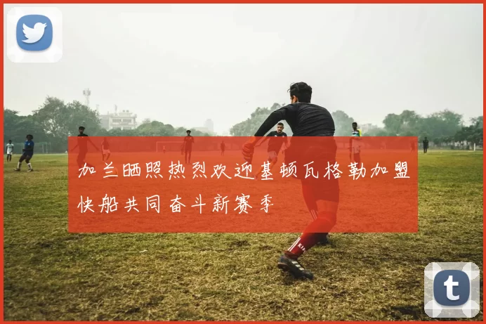 加兰晒照热烈欢迎基顿瓦格勒加盟快船共同奋斗新赛季