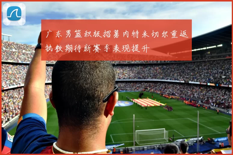 广东男篮积极招募内特米切尔重返执教期待新赛季表现提升