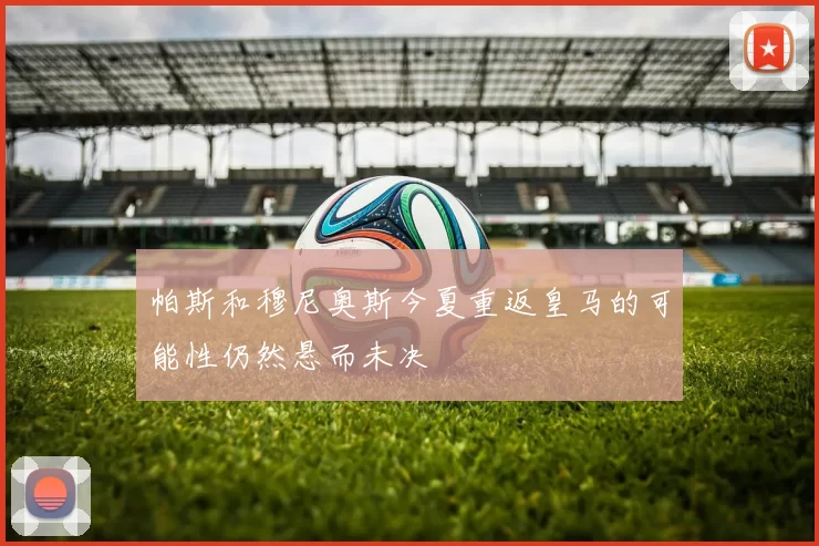 帕斯和穆尼奥斯今夏重返皇马的可能性仍然悬而未决